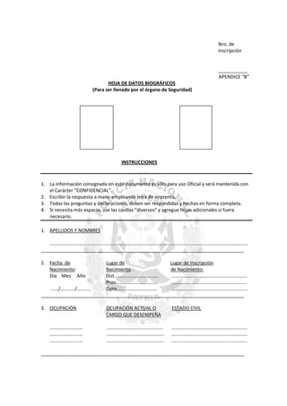 Nro. de
inscripción

___________
APENDICE “B”
HOJA DE DATOS BIOGRÁFICOS
(Para ser llenado por el órgano de Seguridad)

INSTRUCCIONES

1. La información consignada en este documento es sólo para uso Oficial y será mantenida con
el Carácter “CONFIDENCIAL”.
2. Escribir la respuesta a mano empleando letra de imprenta.
3. Todas las preguntas y declaraciones, deben ser respondidas y hechas en forma completa.
4. Si necesita más espacio, use las casillas “diversos” y agregue hojas adicionales si fuera
necesario.
1. APELLIDOS Y NOMBRES
……………………………………………………………………………………………………………………………………………...
_____________________________________________________________________________
2. Fecha de
Nacimiento:
Día Mes Año

Lugar de
Lugar de Inscripción
Nacimiento :
de Nacimiento:
Dist………………………………
….………………………………………………….
Prov…………………………….
..……………………………………………………
……/…………/………..
Dpto……………………………
……………………………………………………..
_____________________________________________________________________________
3. OCUPACIÓN

………………………
………………………
………………………

OCUPACIÓN ACTUAL O
CARGO QUE DESEMPEÑA

ESTADO CIVIL

..……………………………………..
………………………………………..
………………………………………..

……………………………………………………..
……………………………………………………..
……………………………………………………..

_____________________________________________________________________________

 