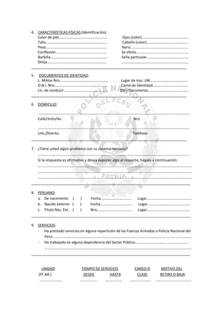 4. CARACTERÍSTICAS FÍSICAS (Identificación)
Color de piel…………………………………………….
Ojos (color)…………………………………………..
Talla…………………………………………………………
Cabello (color)………………………………………
Peso………………………………………………………..
Nariz……………………………………………………..
Conflexión……………………………………………….
Se efeita………………………………………………..
Barbilla…………………………………………………….
Seña particular………………………………………
Oreja……………………………………………………….
………………………………………………………………
_____________________________________________________________________________
5.

DOCUMENTOS DE IDENTIDAD:
L. Militar Nro…………………………………………….
Lugar de Insc. LM…………………………………..
D.N.I. Nro…………………………………………………
Carné de Identidad………………………………..
Lic. de conducir………………………………………..
Otro Documento…………………………………….
_____________________________________________________________________________
6. DOMICILIO:
……………………………………………………………………………………………………………………………………………....
Calle/Jirón/Av.
Nro.
……………………………………………………………………………………………………………………………………………….
Urb./Distrito
Teléfono
_____________________________________________________________________________
7. ¿Tiene usted algún problema con su sistema nervioso?
…………………………………………………………………………………………………………………………………………......
Si la respuesta es afirmativa y desea exponer algo al respecto, hágalo a continuación:
…………………………………………………………………………………………………………………………………………………
…………………………………………………………………………………………………………………………………………………
…………………………………………………………………………………………………………………………………………………
_______________________________________________________________________________
8. PERUANO:
a. De nacimiento (
)
Fecha……………………………
Lugar…………………………………………
b. Nacido exterior (
)
Fecha…………………………….
Lugar……………………………………….
c. Titulo Nac. Ext. (
)
Nro.………………………………. Lugar……………………………………….
_______________________________________________________________________________
9. SERVICIOS:
- Ha prestado servicios en alguna repartición de las Fuerzas Armadas o Policía Nacional del
Perú……………………………………………………………………………………………………………………………………
- Ha trabajado en alguna dependencia del Sector Público……………………………. ....................
…………………………………………………………………………………………………………………………………………..
_______________________________________________________________________________

UNIDAD
(FF.AA )
……………………

TIEMPO DE SERVICIOS
DESDE
HASTA
………………
………………

CARGO O
CLASE
………………….

MOTIVO DEL
RETIRO O BAJA
………………………………..

 