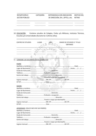___________________________________________________________________________
REPARTICIÓN O
CATEGORÍA
DEPENDENCIA CON INDICACION
MOTIVO DEL
SECTOR PÚBLICO
DE DIRECCIÓN, DIV., DPTO, y etc. RETIRO
____________________________________________________________________________
……………………………
……………………..
…………………………………………………... …………………..
……………………………
………………………
……………………………………………………. …………………..
_______________________________________________________________________________
10. EDUCACIÓN:
Contiene estudios de Colegios, Civiles y/o Militares, Institutos Técnicos,
Escuelas y/o Universidades (Durante los 5 últimos años).
______________________________________________________________________
CENTRO DE ESTUDIOS

LUGAR

AÑO

GRADO DE ESTUDIOS O TITULO
OBTENIDO
____________________________________________________________________________________
………………………………….
…………………………. ……………………..
…………………………………………………….....
………………………………….
…………………………. ……………………..
………………..………………………………………
………………………………….
…………………………. …………………….
………………………………………………………..
_______________________________________________________________________________________
11. CONSIGNE LOS SIGUIENTES DATOS COMPLETOS:
PADRE:
Apellidos y nombres:………………………………………………………………………………………………………..Edad:……………
Lugar de Nacimiento:………………………………………………………………………………………………Fecha:……./……/……..
Grado de Instrucción:………………………………………………..Domicilio:……………………………………………………………
Teléfono:…………………………………………………Profesión u ocupación:………………………………………………………….
Centro de trabajo:……………………………………………………………….Dirección:………………………………………………….
…………………………………………………………………Puesto o cargo que desempeña:………………………………………….
Ingreso mensual:………………………………………….DNI. Nº:……………………………..LM. Nº:…………………………………
CIP Nº:………………………………………………………….Vive:…………………………………………………………………………………
MADRE:
Apellidos y nombres:………………………………………………………………………………………………………..Edad:……………
Lugar de Nacimiento:………………………………………………………………………………………………Fecha:……./……/……..
Grado de Instrucción:………………………………………………..Domicilio:……………………………………………………………
Teléfono:…………………………………………………Profesión u ocupación:………………………………………………………….
Centro de trabajo:……………………………………………………………….Dirección:………………………………………………….
…………………………………………………………………Puesto o cargo que desempeña:………………………………………….
Ingreso mensual:………………………………………….DNI. Nº:……………………………..LM. Nº:…………………………………
CIP Nº:………………………………………………………….Vive:…………………………………………………………………………………
APODERADO: (SOLO SI NO VIVE SUS PADRES)
Apellidos y nombres:………………………………………………………………………………………………………..Edad:……………
Lugar de Nacimiento:………………………………………………………………………………………………Fecha:……./……/……..
Grado de Instrucción:………………………………………………..Domicilio:……………………………………………………………
Teléfono:…………………………………………………Profesión u ocupación:………………………………………………………….
Centro de trabajo:……………………………………………………………….Dirección:………………………………………………….
…………………………………………………………………Puesto o cargo que desempeña:………………………………………….
Ingreso mensual:………………………………………….DNI. Nº:……………………………..LM. Nº:…………………………………

 