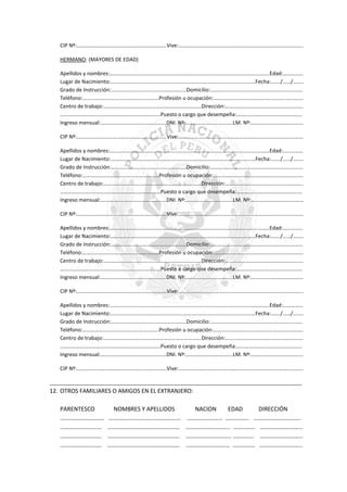CIP Nº:………………………………………………………….Vive:…………………………………………………………………………………
HERMANO: (MAYORES DE EDAD)
Apellidos y nombres:………………………………………………………………………………………………………..Edad:……………
Lugar de Nacimiento:………………………………………………………………………………………………Fecha:……./……/……..
Grado de Instrucción:………………………………………………..Domicilio:……………………………………………………………
Teléfono:…………………………………………………Profesión u ocupación:………………………………………………………….
Centro de trabajo:……………………………………………………………….Dirección:………………………………………………….
…………………………………………………………………Puesto o cargo que desempeña:………………………………………….
Ingreso mensual:………………………………………….DNI. Nº:……………………………..LM. Nº:…………………………………
CIP Nº:………………………………………………………….Vive:…………………………………………………………………………………
Apellidos y nombres:………………………………………………………………………………………………………..Edad:……………
Lugar de Nacimiento:………………………………………………………………………………………………Fecha:……./……/……..
Grado de Instrucción:………………………………………………..Domicilio:……………………………………………………………
Teléfono:…………………………………………………Profesión u ocupación:………………………………………………………….
Centro de trabajo:……………………………………………………………….Dirección:………………………………………………….
…………………………………………………………………Puesto o cargo que desempeña:………………………………………….
Ingreso mensual:………………………………………….DNI. Nº:……………………………..LM. Nº:…………………………………
CIP Nº:………………………………………………………….Vive:…………………………………………………………………………………
Apellidos y nombres:………………………………………………………………………………………………………..Edad:……………
Lugar de Nacimiento:………………………………………………………………………………………………Fecha:……./……/……..
Grado de Instrucción:………………………………………………..Domicilio:……………………………………………………………
Teléfono:…………………………………………………Profesión u ocupación:………………………………………………………….
Centro de trabajo:……………………………………………………………….Dirección:………………………………………………….
…………………………………………………………………Puesto o cargo que desempeña:………………………………………….
Ingreso mensual:………………………………………….DNI. Nº:……………………………..LM. Nº:…………………………………
CIP Nº:………………………………………………………….Vive:…………………………………………………………………………………
Apellidos y nombres:………………………………………………………………………………………………………..Edad:……………
Lugar de Nacimiento:………………………………………………………………………………………………Fecha:……./……/……..
Grado de Instrucción:………………………………………………..Domicilio:……………………………………………………………
Teléfono:…………………………………………………Profesión u ocupación:………………………………………………………….
Centro de trabajo:……………………………………………………………….Dirección:………………………………………………….
…………………………………………………………………Puesto o cargo que desempeña:………………………………………….
Ingreso mensual:………………………………………….DNI. Nº:……………………………..LM. Nº:…………………………………
CIP Nº:………………………………………………………….Vive:…………………………………………………………………………………
_______________________________________________________________________________________

12. OTROS FAMILIARES O AMIGOS EN EL EXTRANJERO:
PARENTESCO
…………………………
……………………….
……………………….
……………………….

NOMBRES Y APELLIDOS
………………………………………….
………………………………………….
………………………………………….
………………………………………….

NACION
EDAD
DIRECCIÓN
…………………… ……………. …………………………..
………………………... …………… ………………………..
…………………………. ………….. ………………………..
………………………… …………… ………………………..

 
