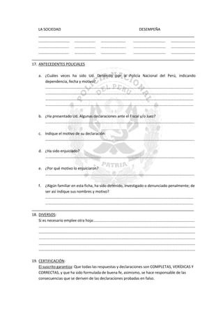LA SOCIEDAD
DESEMPEÑA
____________________________________________________________________________
…………………………… …………………. ……………………..
……………………………. …………………….
………………………….. …………………. ……………………..
……………………………. …………………….
………………………….. …………………. ……………………..
……………………………. …………………….
_______________________________________________________________________________
17. ANTECEDENTES POLICIALES
a. ¿Cuáles veces ha sido Ud. Detenido por la Policía Nacional del Perú, indicando
dependencia, fecha y motivo?
…………………………………………………………………………………………………………………………………………
…………………………………………………………………………………………………………………………………………
…………………………………………………………………………………………………………………………………………
…………………………………………………………………………………………………………………………………………
b. ¿Ha presentado Ud. Algunas declaraciones ante el Fiscal y/o Juez?
………………………………………………………………………………………………………………………………………….
c. Indique el motivo de su declaración:
………………………………………………………………………………………………………………………………………….
d. ¿Ha sido enjuiciado?
………………………………………………………………………………………………………………………………………….
e. ¿Por qué motivo lo enjuiciaron?
………………………………………………………………………………………………………………………………………….
f.

¿Algún familiar en esta ficha, ha sido detenido, investigado o denunciado penalmente; de
ser así indique sus nombres y motivo?
…………………………………………………………………………………………………………………………………………
…………………………………………………………………………………………………………………………………………
_______________________________________________________________________________
18. DIVERSOS:
Si es necesario emplee otra hoja:…………………………………………………………………………………………….
…………………………………………………………………………………………………………………………………………………
…………………………………………………………………………………………………………………………………………………
…………………………………………………………………………………………………………………………………………………
…………………………………………………………………………………………………………………………………………………
…………………………………………………………………………………………………………………………………………………
19. CERTIFICACIÓN:
El suscrito garantiza: Que todas las respuestas y declaraciones son COMPLETAS, VERÍDICAS Y
CORRECTAS, y que ha sido formulada de buena fe, asimismo, se hace responsable de las
consecuencias que se deriven de las declaraciones probadas en falso.

 