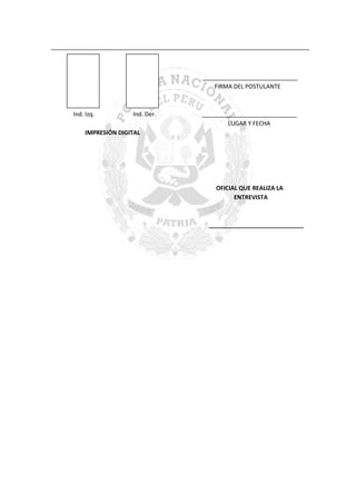 _______________________________________________________________________________

_____________________________
FIRMA DEL POSTULANTE

Ind. Izq.

Ind. Der.

_____________________________
LUGAR Y FECHA

IMPRESIÓN DIGITAL

OFICIAL QUE REALIZA LA
ENTREVISTA

_____________________________

 