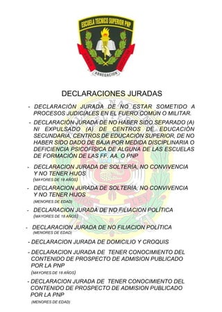 DECLARACIONES JURADAS
- DECLARACIÓN JURADA DE NO ESTAR SOMETIDO A
PROCESOS JUDICIALES EN EL FUERO COMÚN O MILITAR.
- DECLARACIÓN JURADA DE NO HABER SIDO SEPARADO (A)
NI EXPULSADO (A) DE CENTROS DE EDUCACIÓN
SECUNDARIA, CENTROS DE EDUCACIÓN SUPERIOR, DE NO
HABER SIDO DADO DE BAJA POR MEDIDA DISCIPLINARIA O
DEFICIENCIA PSICOFÍSICA DE ALGUNA DE LAS ESCUELAS
DE FORMACIÓN DE LAS FF. AA. O PNP
- DECLARACION JURADA DE SOLTERÍA, NO CONVIVENCIA
Y NO TENER HIJOS
(MAYORES DE 18 AÑOS)

- DECLARACION JURADA DE SOLTERÍA, NO CONVIVENCIA
Y NO TENER HIJOS
(MENORES DE EDAD)

- DECLARACION JURADA DE NO FILIACION POLÍTICA
(MAYORES DE 18 AÑOS)

- DECLARACION JURADA DE NO FILIACION POLÍTICA
(MENORES DE EDAD)

- DECLARACION JURADA DE DOMICILIO Y CROQUIS
- DECLARACION JURADA DE TENER CONOCIMIENTO DEL
CONTENIDO DE PROSPECTO DE ADMISION PUBLICADO
POR LA PNP
(MAYORES DE 18 AÑOS)

- DECLARACION JURADA DE TENER CONOCIMIENTO DEL
CONTENIDO DE PROSPECTO DE ADMISION PUBLICADO
POR LA PNP
(MENORES DE EDAD)

 