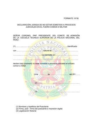 FORMATO N°06
DECLARACIÓN JURADA DE NO ESTAR SOMETIDO A PROCESOS
JUDICIALES EN EL FUERO COMÚN O MILITAR

SEÑOR CORONEL PNP PRESIDENTE DEL COMITE DE ADMISIÓN
DE LA ESCUELA TECNICO SUPERIOR DE LA POLICIA NACIONAL DEL
PERÚ:
(1) ………...……………………………………………..………………Identificado
con ..…………………………………, natural de : ………….………………………
………...…………………………… con domicilio en: ……………………………..
………...……………………………………………..…………………………………
declaro bajo juramento no estar sometido a procesos judiciales en el fuero
común o militar.

Lima ………… de ………………………. del 201…….

(2) ………...……………………………………………..…

(3) ………...……………………………………………..…

(1) Nombres y Apellidos del Postulante
(2) Firma, post – firma del postulante e impresión digital.
(3) Legalización Notarial

 