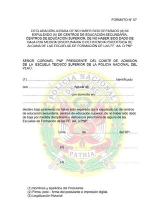 FORMATO N° 07
DECLARACIÓN JURADA DE NO HABER SIDO SEPARADO (A) NI
EXPULSADO (A) DE CENTROS DE EDUCACIÓN SECUNDARIA,
CENTROS DE EDUCACIÓN SUPERIOR, DE NO HABER SIDO DADO DE
BAJA POR MEDIDA DISCIPLINARIA O DEFICIENCIA PSICOFÍSICA DE
ALGUNA DE LAS ESCUELAS DE FORMACIÓN DE LAS FF. AA. O PNP

SEÑOR CORONEL PNP PRESIDENTE DEL COMITE DE ADMISIÓN
DE LA ESCUELA TECNICO SUPERIOR DE LA POLICIA NACIONAL DEL
PERÚ:
(1) ………...……………………………………………..………………Identificado
con ..…………………………………, natural de : ………….………………………
………...…………………………… con domicilio en: ……………………………..
………...……………………………………………..…………………………………
declaro bajo juramento no haber sido separado (a) ni expulsado (a) de centros
de educación secundaria, centros de educación superior, de no haber sido dado
de baja por medida disciplinaria o deficiencia psicofísica de alguna de las
Escuelas de Formación de las FF. AA. o PNP.
Lima ………… de ………………………. del 201…….

(2) ………...……………………………………………..…

(3) ………...……………………………………………..…

(1) Nombres y Apellidos del Postulante
(2) Firma, post – firma del postulante e impresión digital.
(3) Legalización Notarial

 