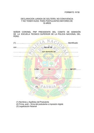 FORMATO N°08
DECLARACION JURADA DE SOLTERÍA, NO CONVIVENCIA
Y NO TENER HIJOS PARA POSTULANTES MAYORES DE
18 AÑOS

SEÑOR CORONEL PNP PRESIDENTE DEL COMITE DE ADMISIÓN
DE LA ESCUELA TECNICO SUPERIOR DE LA POLICIA NACIONAL DEL
PERÚ:
(1) ………...……………………………………………..………………Identificado
con ..…………………………………, natural de ………….………………………
………...…………………………… con domicilio en ……………………………..
………...……………………………………………..…………………………………
declaro bajo juramento ser soltero (a) y no tener hijos.

Lima ………… de ………………………. del 201…….

(2) ………...……………………………………………..…

(3) ………...……………………………………………..…

(1) Nombres y Apellidos del Postulante
(2) Firma, post – firma del postulante e impresión digital.
(3) Legalización Notarial

 