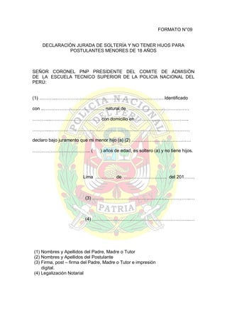 FORMATO N°09

DECLARACIÓN JURADA DE SOLTERÍA Y NO TENER HIJOS PARA
POSTULANTES MENORES DE 18 AÑOS

SEÑOR CORONEL PNP PRESIDENTE DEL COMITE DE ADMISIÓN
DE LA ESCUELA TECNICO SUPERIOR DE LA POLICIA NACIONAL DEL
PERÚ:
(1) ………...……………………………………………..………………Identificado
con ..…………………………………, natural de ………….………………………
………...…………………………… con domicilio en ……………………………..
………...……………………………………………..…………………………………
declaro bajo juramento que mi menor hijo (a) (2) …………………………………
……………………………….. (

) años de edad, es soltero (a) y no tiene hijos.

Lima ………… de ………………………. del 201…….

(3) ………...……………………………………………..…

(4) ………...……………………………………………..…

(1) Nombres y Apellidos del Padre, Madre o Tutor
(2) Nombres y Apellidos del Postulante
(3) Firma, post – firma del Padre, Madre o Tutor e impresión
digital.
(4) Legalización Notarial

 