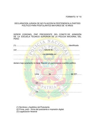 FORMATO N °10

DECLARACION JURADA DE NO FILIACION NI PERTENENCIA A PARTIDO
POLÍTICO PARA POSTULANTES MAYORES DE 18 AÑOS

SEÑOR CORONEL PNP PRESIDENTE DEL COMITE DE ADMISIÓN
DE LA ESCUELA TECNICO SUPERIOR DE LA POLICIA NACIONAL DEL
PERÚ:
(1) ………...……………………………………………..………………Identificado
con ..…………………………………, natural de : ………….………………………
………...…………………………… con domicilio en: ……………………………..
………...……………………………………………..…………………………………
declaro bajo juramento no tener filiación y/o pertenencia a partido político.

Lima ………… de ………………………. del 201…….

(2) ………...……………………………………………..…

(3) ………...……………………………………………..…

(1) Nombres y Apellidos del Postulante
(2) Firma, post – firma del postulante e impresión digital.
(3) Legalización Notarial

 