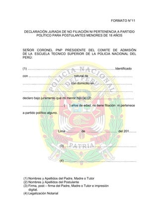 FORMATO N°11

DECLARACIÓN JURADA DE NO FILIACIÓN NI PERTENENCIA A PARTIDO
POLÍTICO PARA POSTULANTES MENORES DE 18 AÑOS

SEÑOR CORONEL PNP PRESIDENTE DEL COMITE DE ADMISIÓN
DE LA ESCUELA TECNICO SUPERIOR DE LA POLICIA NACIONAL DEL
PERÚ:
(1) ………...……………………………………………..………………Identificado
con ..…………………………………, natural de ………….………………………
………...…………………………… con domicilio en ……………………………..
………...……………………………………………..…………………………………
declaro bajo juramento que mi menor hijo (a) (2) …………………………………
……………………………….. (

) años de edad, no tiene filiación ni pertenece

a partido político alguno.

Lima ………… de ………………………. del 201…….

(3) ………...……………………………………………..…

(4) ………...……………………………………………..…

(1) Nombres y Apellidos del Padre, Madre o Tutor
(2) Nombres y Apellidos del Postulante
(3) Firma, post – firma del Padre, Madre o Tutor e impresión
digital.
(4) Legalización Notarial

 