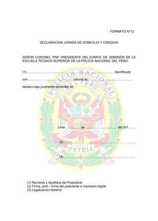FORMATO N°12
DECLARACION JURADA DE DOMICILIO Y CROQUIS

SEÑOR CORONEL PNP PRESIDENTE DEL COMITE DE ADMISIÓN DE LA
ESCUELA TECNICO SUPERIOR DE LA POLICIA NACIONAL DEL PERÚ:
(1) ………...……………………………………………..………………Identificado
con ..…………………………………, natural de : ………….………………………
declaro bajo juramento domiciliar en.

.............................................................................................................................
Lima ………… de ………………………. del 201…….

(2) ………...……………………………………………..…

(3) ………...……………………………………………..…

(1) Nombres y Apellidos del Postulante
(2) Firma, post – firma del postulante e impresión digital.
(3) Legalización Notarial

 
