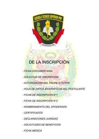 DE LA INSCRIPCIÓN
- FICHA DOCUMENTARIA
- SOLICITUD DE INSCRIPCIÓN
- AUTORIZACIÓN DEL PADRE O TUTOR
- HOJA DE DATOS BIOGRAFICOS DEL POSTULANTE
- FICHA DE INSCRIPCIÓN N°1
- FICHA DE INSCRIPCIÓN N°2
- NOMBRAMIENTO DEL APODERADO
- CERTIFICADOS
- DECLARACIONES JURADAS
- SOLICITUDES DE BENEFICIOS
- FICHA MEDICA

 