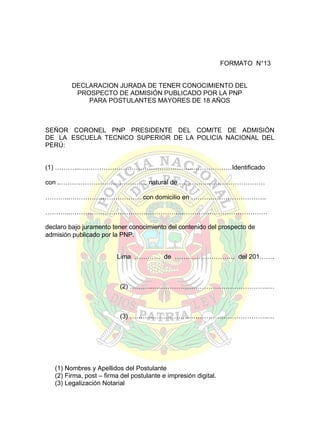 FORMATO N°13
DECLARACION JURADA DE TENER CONOCIMIENTO DEL
PROSPECTO DE ADMISIÓN PUBLICADO POR LA PNP
PARA POSTULANTES MAYORES DE 18 AÑOS

SEÑOR CORONEL PNP PRESIDENTE DEL COMITE DE ADMISIÓN
DE LA ESCUELA TECNICO SUPERIOR DE LA POLICIA NACIONAL DEL
PERÚ:
(1) ………...……………………………………………..………………Identificado
con ..…………………………………, natural de ………….………………………
………...…………………………… con domicilio en ……………………………..
………...……………………………………………..…………………………………
declaro bajo juramento tener conocimiento del contenido del prospecto de
admisión publicado por la PNP.
Lima ………… de ………………………. del 201…….

(2) ………...……………………………………………..…

(3) ………...……………………………………………..…

(1) Nombres y Apellidos del Postulante
(2) Firma, post – firma del postulante e impresión digital.
(3) Legalización Notarial

 