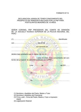 FORMATO N°14
DECLARACION JURADA DE TENER CONOCIMIENTO DEL
PROSPECTO DE ADMISIÓN PUBLICADO POR LA PNP PARA
POSTULANTES MENORES DE 18 AÑOS

SEÑOR CORONEL PNP PRESIDENTE DEL COMITE DE ADMISIÓN
DE LA ESCUELA TECNICO SUPERIOR DE LA POLICIA NACIONAL DEL
PERÚ:
(1) ………...……………………………………………..………………Identificado
con ..…………………………………, natural de ………….………………………
………...…………………………… con domicilio en ……………………………..
………...……………………………………………..…………………………………
declaro bajo juramento que mi menor hijo (a) (2) …………………………………
……………………………….. (
) años de edad, tiene conocimiento del contenido del prospecto de admisión publicado por la PNP..
Lima ………… de ………………………. del 201…….

(3) ………...……………………………………………..…

(4) ………...……………………………………………..…

(1) Nombres y Apellidos del Padre, Madre o Tutor
(2) Nombres y Apellidos del Postulante
(3) Firma, post – firma del Padre, Madre o Tutor e impresión
digital.
(4) Legalización Notarial

 