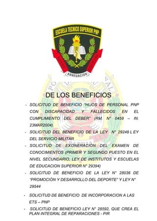 DE LOS BENEFICIOS
- SOLICITUD DE BENEFICIO “HIJOS DE PERSONAL PNP
CON

DISCAPACIDAD

Y

FALLECIDOS

EN

EL

CUMPLIMIENTO DEL DEBER” (RM. N° 0459 – IN.
23MAR2004).
- SOLICITUD DEL BENEFICIO DE LA LEY

N° 29248 L EY

DEL SERVICIO MILITAR
- SOLICITUD

DE

EXONERACION

DEL

EXAMEN

DE

CONOCIMIENTOS (PRIMER Y SEGUNDO PUESTO EN EL
NIVEL SECUNDARIO, LEY DE INSTITUTOS Y ESCUELAS
DE EDUCACION SUPERIOR N° 29394)
- SOLICITUD DE BENEFICIO DE LA LEY N° 28036 DE
“PROMOCIÓN Y DESARROLLO DEL DEPORTE” Y LEY N°
29544
-

SOLICITUD DE BENEFICIO DE INCORPORACION A LAS
ETS – PNP

-

SOLICITUD DE BENEFICIO LEY N° 28592, QUE CREA EL
PLAN INTEGRAL DE REPARACIONES - PIR

 
