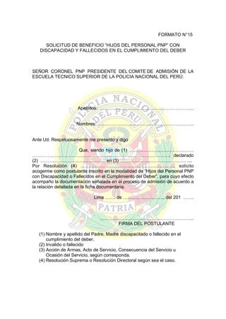 FORMATO N°15
SOLICITUD DE BENEFICIO “HIJOS DEL PERSONAL PNP” CON
DISCAPACIDAD Y FALLECIDOS EN EL CUMPLIMIENTO DEL DEBER

SEÑOR CORONEL PNP PRESIDENTE DEL COMITE DE ADMISIÓN DE LA
ESCUELA TECNICO SUPERIOR DE LA POLICIA NACIONAL DEL PERÚ:

Apellidos: ……………………………………………………..
Nombres: ……………………..………………………………..

Ante Ud. Respetuosamente me presento y digo
Que, siendo hijo de (1) …………………………………….
………………………………………………………………………………, declarado
(2) ………………….………………… en (3) ……………………………………. ....
Por Resolución (4) ……………………………………………………, solicito
acogerme como postulante inscrito en la modalidad de “Hijos del Personal PNP
con Discapacidad o Fallecidos en el Cumplimiento del Deber”, para cuyo efecto
acompaño la documentación señalada en el proceso de admisión de acuerdo a
la relación detallada en la ficha documentaria.
Lima ……. de …….………….…….. del 201 …….

……………………………………………………..
FIRMA DEL POSTULANTE
(1) Nombre y apellido del Padre, Madre discapacitado o fallecido en el
cumplimiento del deber.
(2) Invalido o fallecido
(3) Acción de Armas, Acto de Servicio, Consecuencia del Servicio u
Ocasión del Servicio, según corresponda.
(4) Resolución Suprema o Resolución Directoral según sea el caso.

 