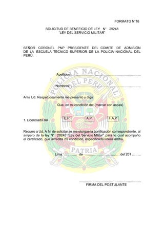 FORMATO N°16
SOLICITUD DE BENEFICIO DE LEY N° 29248
“LEY DEL SERVICIO MILITAR”

SEÑOR CORONEL PNP PRESIDENTE DEL COMITE DE ADMISIÓN
DE LA ESCUELA TECNICO SUPERIOR DE LA POLICIA NACIONAL DEL
PERÚ:

Apellidos: ……………………………………………………..
Nombres: ……………………..………………………………..

Ante Ud. Respetuosamente me presento y digo
Que, en mi condición de: (marcar con aspas)

1. Licenciado del

E.P.

A.P.

F.A.P

Recurro a Ud. A fin de solicitar se me otorgue la bonificación correspondiente, al
amparo de la ley N° 29248 “Ley del Servicio Militar” para lo cual acompaño
el certificado, que acredita mi condición, especificada líneas arriba.

Lima ………… de ………………………… del 201 ……..

………………………………………………..
FIRMA DEL POSTULANTE

 