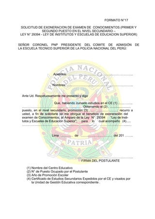 FORMATO N°17
SOLICITUD DE EXONERACION DE EXAMEN DE CONOCIMIENTOS (PRIMER Y
SEGUNDO PUESTO EN EL NIVEL SECUNDARIO –
LEY N° 29394 - LEY DE INSTITUTOS Y ESCUELAS DE EDUCACION SUPERIOR)
SEÑOR CORONEL PNP PRESIDENTE DEL COMITE DE ADMISIÓN
LA ESCUELA TECNICO SUPERIOR DE LA POLICIA NACIONAL DEL PERÚ:

Apellidos: ……………………………………………………..
Nombres: ……………………..………………………………..

Ante Ud. Respetuosamente me presento y digo
Que, habiendo cursado estudios en el CE (1) …………..
…………………………………………………. Obteniendo el (2) . ........................
puesto, en el nivel secundario, promoción (3) ………………………; recurro a
usted, a fin de solicitarle se me otorgue el beneficio de exoneración del
examen de Conocimientos, al Amparo de la Ley N° 29394
“Ley de Institutos y Escuelas de Educación Superior”; para lo cual acompaño (4).....
……………………………………………………………… ……………………....…
Lima ………… de ………………………… del 201 ……..

………………………………………………..
FIRMA DEL POSTULANTE
(1) Nombre del Centro Educativo
(2) N° de Puesto Ocupado por el Postulante
(3) Año de Promoción Escolar
(4) Certificado de Estudios Secundarios Expedidos por el CE y visados por
la Unidad de Gestión Educativa correspondiente .

DE

 