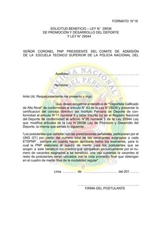 FORMATO N°18
SOLICITUD BENEFICIO – LEY N° 28036
DE PROMOCIÓN Y DESARROLLO DEL DEPORTE
Y LEY N° 29544

SEÑOR CORONEL PNP PRESIDENTE DEL COMITE DE ADMISIÓN
DE LA ESCUELA TECNICO SUPERIOR DE LA POLICIA NACIONAL DEL
PERÚ:

Apellidos: ……………………………………………………..
Nombres: ……………………..………………………………..

Ante Ud. Respetuosamente me presento y digo:
Que, deseo acogerme al beneficio de “Deportista Calificado
de Alto Nivel” de conformidad al articulo N° 63 de la Ley N°28036 y presentar la
certificacion del concejo directivo del Instituto Peruano de Deporte de conformidad al articulo N°11 numeral 9 y estar inscrito (a) en el Registro Nacional
del Deporte de conformidad al articulo N°26 numeral 3 de la Ley 25944 Ley
que modifica articulos de la Ley N°28036 Ley de Promocio y Desarrollo del
Deporte, la misma que señala lo siguiente:
“Los postulantes que cumplan con las prescripciones señaladas, participaran por el
UNO (01) por ciento del numero total de las vacacantes asignadas a cada
ETSPNP , siempre en cuanto hayan aprobado todos los examenes, para lo
cual la PNP elaborara el cuadro de merito para los postulantes que se
acojan a este beneficio los mismos que competiran exclusivamente por el numero de vacantes asignadas a tal beneficio, una vez cubiertas la vacantes el
resto de postulantes seran ubicados con la nota promedio final que obtengan
en el cuadro de merito final de la modalidad regular”.
Lima ………… de ………………………… del 201 ……..

………………………………………………..
FIRMA DEL POSTULANTE

 