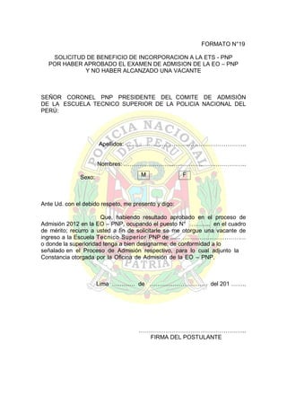 FORMATO N°19
SOLICITUD DE BENEFICIO DE INCORPORACION A LA ETS - PNP
POR HABER APROBADO EL EXAMEN DE ADMISION DE LA EO – PNP
Y NO HABER ALCANZADO UNA VACANTE

SEÑOR CORONEL PNP PRESIDENTE DEL COMITE DE ADMISIÓN
DE LA ESCUELA TECNICO SUPERIOR DE LA POLICIA NACIONAL DEL
PERÚ:

Apellidos: ……………………………………………………..
Nombres: ……………………..………………………………..
Sexo:

M

F

Ante Ud. con el debido respeto, me presento y digo:
Que, habiendo resultado aprobado en el proceso de
Admisión 2012 en la EO – PNP, ocupando el puesto N° ……….. en el cuadro
de mérito; recurro a usted a fin de solicitarle se me otorgue una vacante de
ingreso a la Escuela Tecnico Superior PNP de ...... ……………………………
o donde la superioridad tenga a bien designarme; de conformidad a lo
señalado en el Proceso de Admisión respectivo, para lo cual adjunto la
Constancia otorgada por la Oficina de Admisión de la EO – PNP.

Lima ………… de ………………………… del 201 ……..

………………………………………………..
FIRMA DEL POSTULANTE

 