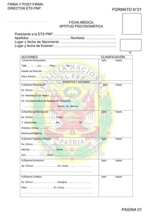 FIRMA Y POST-FIRMA
DIRECTOR ETS PNP

FORMATO N°21
FICHA MÉDICA
APTITUD PSICOSOMÁTICA

Postulante a la ETS PNP……………………………………………….
Apellidos ………………………………Nombres ………………..…….
Lugar y fecha de Nacimiento ……………………………………..……
Lugar y fecha de Examen ………………………………………….……
ID

ACCIONES

CLASIFICACIÓN

1) Examen Ectoscópico:

Apto

Inapto

Talla …………..cm.………..Peso …………..Kg.
Estado de Nutrición ………………………………………..…….
Piel y Anexos ……………………………………….………………..
APARATOS Y SISTEMAS
2) Aparato Respiratorio

Apto

Inapto

Ex. Clínico ……………………………………..
Ex. Radiológico (D’ Abreu) ………………………..
Ex. Complementario de Radiografía: Telegrafía ………………………..
……………………………………. Reacc. De Maniux …………………
3) Aparato Cardiovascular:

Apto

Inapto

Apto

Inapto

Apto

Inapto

Apto

Inapto

Ex. Clínico …………………………Pulso …………………..
T. Arterial Max ……………………Mn…………………..…Dif……….….
Arterias y Venas ……………………………………….………………..
Electrocardiograma ……………………………………….………………..
4) Aparato Digestivo Anexos
Ex. Clínico: ……………………………….…………………..
Hernias ……………………………Recto ……………….….
Ano……………………….Otros …………….………………..
5) Sistema Endocrino:
Ap. Clínica: ………………………... Ex. Comp. …..…………………..
……………………………………….……………………………………..
6) Sistema Linfático:
Ex. Clínico: ………………………... Ganglios. …..…………………..
Peso……………………….…… Ex. Comp. …………………………..
……………………………………….……………………………………..

PAGINA 01

 