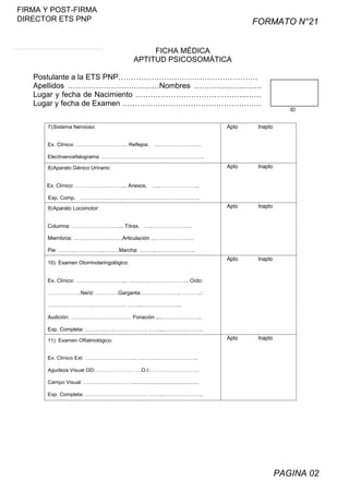 FIRMA Y POST-FIRMA
DIRECTOR ETS PNP

FORMATO N°21
FICHA MÉDICA
APTITUD PSICOSOMÁTICA

Postulante a la ETS PNP……………………………………………….
Apellidos ………………………………Nombres ………………..…….
Lugar y fecha de Nacimiento ……………………………………..……
Lugar y fecha de Examen ………………………………………….……
7) Sistema Nervioso:

Apto

Inapto

Apto

Inapto

Apto

Inapto

Apto

Inapto

Apto

ID

Inapto

Ex. Clínico: ………………………... Reflejos. …..…………………..
Electroencefalograma: …………………………………………………..

8) Aparato Génico Urinario:
Ex. Clínico: ………………………... Anexos. …..…………………..
Exp. Comp. …………………….……………………………………..

9) Aparato Locomotor:
Columna: ………………………... Tórax. …..…………………..
Miembros: ……………….………Articulación ..…………………..
Pie: ……….…………….………Marcha: ……. ..…………………..
10) Examen Otorrinolaringológico:
Ex. Clínico: ………………………... …….…..………………….. Oído:
……………….Nariz: ………….Garganta:………………….. ………..:
……….…………….………………. ……...…………………..
Audición: …….…………….………… Fonación ....…………………..
Exp. Completa: .…………….………………. ……...…………………..
11) Examen Oftalmológico:
Ex. Clínico Ext: ………………………... …….…..…………………..
Agudeza Visual OD: ………………… ….O.I.: ……….……………..
Campo Visual: …….……….………. ...............................................
Exp. Completa: .…………….………………. ……...…………………..

PAGINA 02

 