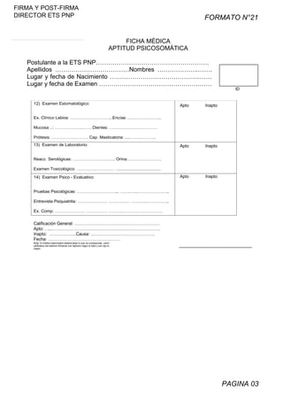FIRMA Y POST-FIRMA
DIRECTOR ETS PNP

FORMATO N°21
FICHA MÉDICA
APTITUD PSICOSOMÁTICA

Postulante a la ETS PNP……………………………………………….
Apellidos ………………………………Nombres ………………..…….
Lugar y fecha de Nacimiento ……………………………………..……
Lugar y fecha de Examen ………………………………………….……
12) Examen Estomatológico:

Apto

Inapto

Apto

Inapto

Apto

ID

Inapto

Ex. Clínico Labios: ………………………...Encías: .…………………..
Mucosa ..: ………………..…… Dientes: ……….……………………
Prótesis: …….……….……… Cap. Masticatoria: ....……..………..
13) Examen de Laboratorio:
Reacc. Serológicas: ………………………... Orina:.…………………..
Examen Toxicológico: …………..………… . ....................................

14) Examen Psico - Evaluativo:
Pruebas Psicológicas: ………………………... …….…..…………………..
Entrevista Psiquiatrita: ………………… …………… ……….……………..
Ex. Comp: ………………… …………… ……….……………………….

Calificación General: ……………………………………………………
Apto: . ....………………………………………………………………….
Inapto: ……………….Causa: ………………………………………
Fecha: ……………………………………………
Nota: El médico examinador deberá tarjar lo que no corresponda como
calificativo del examen firmando con lapicero negro lo Apto y con rojo lo
Inapto

PAGINA 03

 