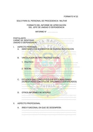FORMATO N°22
SOLO PARA EL PERSONAL DE PROCEDENCIA MILITAR
FORMATO DEL INFORME DE APRECIACIÓN
DEL JEFE DE UNIDAD O DEPENDENCIA
INFORME N° …………….
POSTULANTE: …………………………………………………………………
CARNÉ DE IDENTIDAD: ……………………………………………………..
UNIDAD O DEPENDENCIA: ………………………………………………..
I.

ASPECTO PERSONAL
A. AMISTADES CON ELEMENTOS DE DUDOSA REPUTACION
……………………………………………………………………………
……………………………………………………………………………
B.

VINCULACION DE TIPO: POLÍTICO SOCIAL
1. POLÍTICO : …………………………………………………………..
…………………………………………………………………………
…………………………………………………………………………….
2. SOCIAL:
…………………………………………………………………….
………………………………………………………………………
…………………………….……………………………………….

C.

D.

II.

ESTUDIOS QUE CONCLUYÓ O QUE ESTA REALIZANDO
(ACREDITADOS CON TÍTULOS, DIPLOMAS O CERTIFICADOS)
……………………………………………………………………………
……………………………………………………………………………
……………………………………………………………………………
OTROS INFORMES DE INTERES
……………………………………………………………………………
……………………………………………………………………………
……………………………………………………………………………

ASPECTO PROFESIONAL
A.

ÁREA FUNCIONAL EN QUE SE DESEMPEÑA
……………………………………………………………………………
……………………………………………………………………………
……………………………………………………………………………

 
