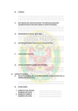 B.

CARGO
……………………………………………………………………………
……………………………………………………………………………
……………………………………………………………………………

C.

ESTUDIOS DE CAPACITACION Y/O ESPECIALIZACION
(ACREDITADOS POR DIPLOMAS O CERTIFICADOS)
……………………………………………………………………………
……………………………………………………………………………
……………………………………………………………………………

D.

RENDIMIENTO EN EL SERVICIO
……………………………………………………………………………
……………………………………………………………………………
……………………………………………………………………………

E.

INTERVENCIONES POLICIALES RELEVANTES
……………………………………………………………………………
……………………………………………………………………………
……………………………………………………………………………

F.

VOCACIÓN POLICIAL
……………………………………………………………………………
……………………………………………………………………………
……………………………………………………………………………

G.

III.

OTRAS INFORMACIONES DE INTERÉS
……………………………………………………………………………
……………………………………………………………………………
……………………………………………………………………………

ASPECTO MORAL
A. FELICITACIONES DE LA SUPERIORIDAD (PUBLICADAS EN LA
ORDEN RESPECTIVA)
……………………………………………………………………………
……………………………………………………………………………
B.

SANCIONES

1. ARRESTO DE RIGOR :
NUMERO DE DIAS
:
2. ARRESTO SIMPLE
:
NÚMERO DE DÍAS
:

…………………………………….
…………………………………….
…………………………………….
…………………………………….

 