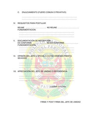 C.

ENJUCIAMIENTO (FUERO COMUN O PRIVATIVO)
……………………………………………………………………………
……………………………………………………………………………

IV.

REQUISITOS PARA POSTULAR
REUNE ….………………………. NO REUNE …………………………….
FUNDAMENTACION:
……………………………………………………………………………
……………………………………………………………………………
……………………………………………………………………………

V.

DOCUMENTACIÓN DE INSCRIPCIÓN
ES CONFORME ….……………. NO ES CONFORME………………….
FUNDAMENTACIÓN:
……………………………………………………………………………
……………………………………………………………………………
……………………………………………………………………………

VI.

OPINIÓN DEL JEFE U OFICIAL A CUYAS ORDENES PRESTA
SEVICIOS
……………………………………………………………………………
……………………………………………………………………………
……………………………………………………………………………

VII. APRECIACIÓN DEL JEFE DE UNIDAD O DEPENDENCIA
……………………………………………………………………………
……………………………………………………………………………
……………………………………………………………………………

LUGAR Y FECHA

FIRMA Y POST FIRMA DEL JEFE DE UNIDAD

 