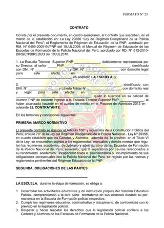 FORMATO N° 23

CONTRATO
Conste por el presente documento, en cuatro ejemplares, el Contrato que suscriben, en el
marco de lo establecido en: La Ley 29356 “Ley de Régimen Disciplinario de la Policía
Nacional del Perú”; el Reglamento de Régimen de Educación de la PNP, aprobado por
RM. N° 0495-2009-IN/PNP del 10JUL2009; el Manual de Régimen de Educación de las
Escuelas de Formación de la Policía Nacional del Perú, aprobado por RD. N° 612-2010DIRGEN/DIREDUD del 10JUL2010.
1. La Escuela Técnico Superior PNP ______________, debidamente representada por
su Director, el señor _____PNP ___________________________________, identificado
con DNI. N° __________________ y CIP. N° __________________, con domicilio legal
para
este
efecto
en
__________________________________
______________________________, en adelante LA ESCUELA; y,
2. _______________________________________________________, identificado con
DNI. N° ________________ y Libreta Militar N° __________________, con domicilio real
y
legal
para
este
efecto
en
_______________________________
_________________________________________, quien lo suscribe en su calidad de
Alumno PNP de reciente ingreso a la Escuela Técnico Superior PNP _____________, al
haber alcanzado vacante en el cuadro de mérito en el Proceso de Admisión 2012 en
adelante EL CONTRATANTE.
En los términos y condiciones siguientes:
PRIMERA: MARCO NORMATIVO
El presente contrato se rige por el Articulo 168° y siguientes de la Constitución Política del
Perú; articulo 79° de la Ley del Régimen Disciplinario de la Policía Nacional – Ley Nº 29356,
en cuanto establece que los Cadetes y Alumnos, además de lo previsto en el Titulo VI
de la Ley, se encuentran sujetos a los reglamentos, manuales y demás normas que regulan los regímenes académico, disciplinario y administrativo de las Escuelas de Formación
de la Policía Nacional del Perú; asimismo, que la separación por causas relacionados a
su rendimiento académico, incapacidad física o psicosomática o incumplimiento de sus
obligaciones contractuales con la Policía Nacional del Perú, se regirán por las normas y
reglamentos pertinentes del Régimen Educativo de la PNP.
SEGUNDA: OBLIGACIONES DE LAS PARTES

LA ESCUELA, durante la etapa de formación, se obliga a:
1. Desarrollar las actividades educativas y de instrucción propias del Sistema Educativo
Policial, comprendiendo a la otra parte contratante en sus alcances durante su permanencia en la Escuela de Formación policial respectiva.
2. Cumplir los regímenes educativo, administrativo y disciplinario, de conformidad con lo
previsto en la legislación policial.
3. Respetar y hacer respetar los derechos que la legislación policial confiere a los
Cadetes y Alumnos de las Escuelas de Formación de la Policía Nacional.

 