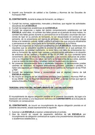 4. Impartir una formación de calidad a los Cadetes y Alumnos de las Escuelas de
Formación PNP.
EL CONTRATANTE, durante la etapa de formación, se obliga a :
1. Cumplir las normas, reglamentos, manuales y directivas, que regulan las actividades
educativas de LA ESCUELA
2. Cumplir las exigencias académicas de LA ESCUELA
3. Cumplir las exigencias y reglas del debido comportamiento establecidas por LA
ESCUELA, entre ellas, no cometer dos faltas graves en el periodo de doce meses, no
cometer tres faltas graves durante su permanencia en la Escuela o acumular dos sanciones de rigor en su periodo de formación, no ser desaprobado en conducta en un
semestre, de no presentarse con signos de ebriedad, o de haber consumido drogas
ilícitas a la instalación policial, militar, pública o privada a las que concurra oficialmente
o permanezca en ella, como parte de su formación profesional de la Policía.
4. Cumplir las exigencias de instrucción establecidas por LA ESCUELA, manteniendo los
requisitos que se solicitaron durante el proceso de admisión en el que participó. En
consecuencia, no contraer matrimonio, no tener hijos o en caso de embarazarse durante su formación, se regirán bajo normas y procedimientos aplicables a la situación
de embarazo de las cadetes y Alumnas de las EE.FF.PNP, de cuyo contenido toma
conocimiento, para tal efecto en forma voluntaria y por razones exclusivas de protección a su integridad física y su salud, así como la transparencia de sus actos, autoriza
a que se realice los exámenes o pruebas médicas respectivas a su persona.
5. No presentar documentación falsa o adulterada (fraguada), ni declaraciones juradas
carentes de veracidad, no registrar antecedentes policiales, judiciales o penales, ni
haber sido separado por medida disciplinaria de los Centros de Formación de las FFAA
y PNP.
6. Cumplir las exigencias físicas y sicosomáticas que el régimen interno de LA
ESCUELA establece.
7. No incurrir en ninguna de las infracciones previstas para Cadetes y Alumnos PNP en
la Ley 29356 – Ley de Régimen Disciplinario de la PNP, y demás normas que rigen el
sistema Educativo Policial.

TERCERA: EFECTOS DEL INCUMPLIMIENTO DE LAS OBLIGACIONES

El incumplimiento de alguna obligación prevista en el presente documento, da lugar a la
resolución del contrato y a la Separación Definitiva del CONTRATANTE de la Escuela de
Formación; en consecuencia:
EL CONTRATANTE, de incurrir en incumplimiento de alguna obligación prevista en el
presente documento, acepta expresamente lo siguiente:
1. Autorizar a LA ESCUELA a resolver unilateralmente el contrato.
2. Que de incurrir en causal de separación definitiva de LA ESCUELA por
incumplimiento de obligación contractual se sujeta a los procedimientos disciplinarios
o académicos establecidos; y,

 