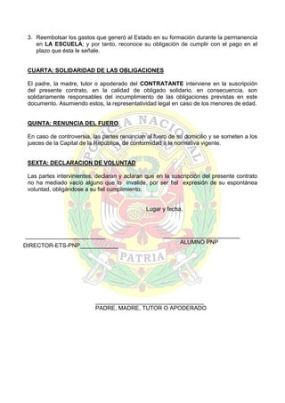3. Reembolsar los gastos que generó al Estado en su formación durante la permanencia
en LA ESCUELA; y por tanto, reconoce su obligación de cumplir con el pago en el
plazo que ésta le señale.

CUARTA: SOLIDARIDAD DE LAS OBLIGACIONES
El padre, la madre, tutor o apoderado del CONTRATANTE interviene en la suscripción
del presente contrato, en la calidad de obligado solidario, en consecuencia, son
solidariamente responsables del incumplimiento de las obligaciones previstas en este
documento. Asumiendo estos, la representatividad legal en caso de los menores de edad.

QUINTA: RENUNCIA DEL FUERO
En caso de controversia, las partes renuncian al fuero de su domicilio y se someten a los
jueces de la Capital de la República, de conformidad a la normativa vigente.

SEXTA: DECLARACION DE VOLUNTAD
Las partes intervinientes, declaran y aclaran que en la suscripción del presente contrato
no ha mediado vacío alguno que lo invalide, por ser fiel expresión de su espontánea
voluntad, obligándose a su fiel cumplimiento.

Lugar y fecha.

_________________________
DIRECTOR-ETS-PNP____________

________________________
ALUMNO PNP

__________________________________
PADRE, MADRE, TUTOR O APODERADO

 
