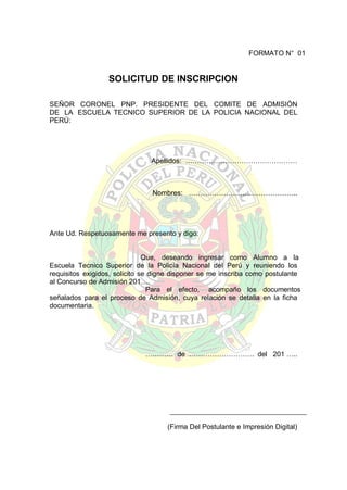 FORMATO N° 01

SOLICITUD DE INSCRIPCION
SEÑOR CORONEL PNP. PRESIDENTE DEL COMITE DE ADMISIÓN
DE LA ESCUELA TECNICO SUPERIOR DE LA POLICIA NACIONAL DEL
PERÚ:

Apellidos: …………………………………………

Nombres: ………………………………………..

Ante Ud. Respetuosamente me presento y digo:
Que, deseando ingresar como Alumno a la
Escuela Tecnico Superior de la Policía Nacional del Perú y reuniendo los
requisitos exigidos, solicito se digne disponer se me inscriba como postulante
al Concurso de Admisión 201….
Para el efecto, acompaño los documentos
señalados para el proceso de Admisión, cuya relación se detalla en la ficha
documentaria.

………… de ………………………. del 201 …..

(Firma Del Postulante e Impresión Digital)

 