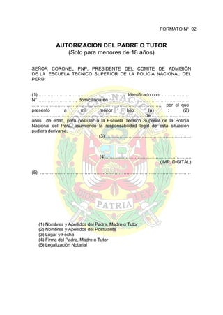 FORMATO N° 02

AUTORIZACION DEL PADRE O TUTOR
(Solo para menores de 18 años)
SEÑOR CORONEL PNP. PRESIDENTE DEL COMITE DE ADMISIÓN
DE LA ESCUELA TECNICO SUPERIOR DE LA POLICIA NACIONAL DEL
PERÚ:
(1) …………………………………………………. Identificado con ………………
N° ……………………., domiciliado en : ……………………………………………
………………………………………………………………………….. por el que
presento
a
mi
menor
hijo
(a)
:
(2)
………………………………………………………………… de …………………….
años de edad, para postular a la Escuela Tecnico Superior de la Policía
Nacional del Perú, asumiendo la responsabilidad legal de esta situación
pudiera derivarse.
(3)………………….………………………………

(4)………..………………………………………..
(IMP. DIGITAL)
(5) ….…………………………………………………………………………………….

(1) Nombres y Apellidos del Padre, Madre o Tutor
(2) Nombres y Apellidos del Postulante
(3) Lugar y Fecha
(4) Firma del Padre, Madre o Tutor
(5) Legalización Notarial

 