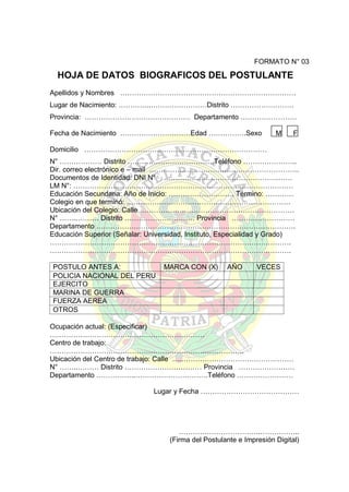 FORMATO N° 03

HOJA DE DATOS BIOGRAFICOS DEL POSTULANTE
Apellidos y Nombres …………………………………………………………………
Lugar de Nacimiento: …………..……………………Distrito ………………………
Provincia: ……………………………………… Departamento ……………………
Fecha de Nacimiento …………………………Edad …………….Sexo

M

F

Domicilio ……………………………………………………………………
N° ……………… Distrito ……………………………….Teléfono …………………..
Dir. correo electrónico e – mail ……………………………………………………….
Documentos de Identidad: DNI N° ………………………………………….……
LM N°: ……………….…………………………………………………………………
Educación Secundaria: Año de Inicio: ………………………. Término: …………
Colegio en que terminó: …………………………………………………………….
Ubicación del Colegio: Calle …………………………………………………………
N° ……..……… Distrito ………………………… Provincia ………………………
Departamento ………………………………………………………………………….
Educación Superior (Señalar: Universidad, Instituto, Especialidad y Grado)
………………………………………………………………………………………….
………………………………………………………………………………………….
POSTULO ANTES A:
POLICIA NACIONAL DEL PERU
EJERCITO
MARINA DE GUERRA
FUERZA AEREA
OTROS

MARCA CON (X)

AÑO

VECES

Ocupación actual: (Especificar)
…………………………………………………………
Centro de trabajo:
………………………………………………………………………..
Ubicación del Centro de trabajo: Calle ….…………………………………………
N° ……..……… Distrito …………………………… Provincia ……………………
Departamento ……………..………………………….Teléfono ……………………
Lugar y Fecha ……………………………………

……………………………..……………..
(Firma del Postulante e Impresión Digital)

 