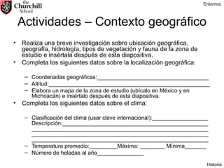 Actividades – Contexto geográfico Realiza una breve investigación sobre ubicación geográfica, geografía, hidrología, tipos de vegetación y fauna de la zona de estudio e insértala después de esta diapositiva. Completa los siguientes datos sobre la localización geográfica: Coordenadas geográficas:____________________________________ Altitud:____________________________________________________ Elabora un mapa de la zona de estudio (ubícalo en México y en Michoacán) e insértalo después de esta diapositiva. Completa los siguientes datos sobre el clima: Clasificación del clima (usar clave internacional):__________________ Descripción:__________________________________________________________________________________________________________________________________________________________________________________________________________________________ Temperatura promedio:_________Máxima: ________ Mínima_______ Número de heladas al año_______________  Entornos Historia 