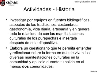 Actividades - Historia Investigar por equipos en fuentes bibliográficas aspectos de las tradiciones, costumbres, gastronomía, vida diaria, artesanía y en general todo lo relacionado con las manifestaciones culturales de los purépechas e insértala después de esta diapositiva. Elabora un cuestionario que te permita entender y reflexionar sobre la forma en que se viven las diversas manifestaciones culturales en la comunidad y aplícalo durante tu salida en al menos  dos  comunidades. Salud y Educación Social Historia 