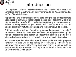 Introducción La Segunda Unidad Interdisciplinaria del Cuarto año PAI está concebida como la culminación del Programa de los Años Intermedios en The Churchill School.  Representa una oportunidad única para integrar los conocimientos, habilidades y actitudes desarrollados dentro del Programa y es a su vez un ejercicio de reflexión donde se comparten y viven experiencias nuevas y enriquecedoras por medio del contacto directo con los actores sociales y naturales de una parte representativa de México.  El tema eje de la unidad, “Identidad y desarrollo de una comunidad”, se aborda desde la conciencia colectiva, la responsabilidad y los valores necesarios para lograr un desarrollo exitoso a partir de la búsqueda de alternativas en un mundo cada vez más individualista.  Se espera que las vivencias que formen parte de este proyecto perduren  en cada uno de los participante e influyan positivamente en sus proyectos futuros, además de que sirva como un instrumento de evaluación de los alcances del Programa de lo Años Intermedios en los alumnos del último grado. 