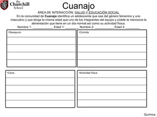   Cuanajo   ÁREA DE INTERACCIÓN:  SALUD Y EDUCACIÓN SOCIAL En la comunidad de  Cuanajo  identifica un adolescente que sea del género femenino y uno masculino y que tenga la misma edad que uno de los integrantes del equipo y pídele te mencione la alimentación que tiene en un día normal así como su actividad física. Nombre 1: ____________ Edad 1: ________ Nombre 2: ___________ Edad 2: ________ Química Desayuno Comida Cena Actividad física 