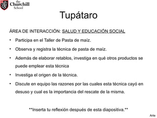 Tupátaro ÁREA DE INTERACCIÓN:  SALUD Y EDUCACIÓN SOCIAL Participa en el Taller de Pasta de maíz. Observa y registra la técnica de pasta de maíz. Además de elaborar retablos, investiga en qué otros productos se puede emplear esta técnica Investiga el origen de la técnica. Discute en equipo las razones por las cuales esta técnica cayó en desuso y cual es la importancia del rescate de la misma. **Inserta tu reflexión después de esta diapositiva.** Arte 