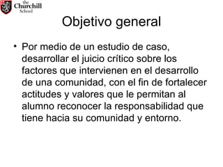 Objetivo general Por medio de un estudio de caso, desarrollar el juicio crítico sobre los factores que intervienen en el desarrollo de una comunidad, con el fin de fortalecer actitudes y valores que le permitan al alumno reconocer la responsabilidad que tiene hacia su comunidad y entorno.  