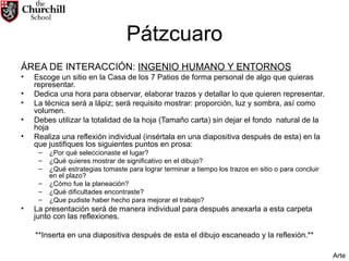 Pátzcuaro ÁREA DE INTERACCIÓN:  INGENIO HUMANO Y ENTORNOS Escoge un sitio en la Casa de los 7 Patios de forma personal de algo que quieras representar. Dedica una hora para observar, elaborar trazos y detallar lo que quieren representar. La técnica será a lápiz; será requisito mostrar: proporción, luz y sombra, así como volumen. Debes utilizar la totalidad de la hoja (Tamaño carta) sin dejar el fondo  natural de la hoja Realiza una reflexión individual (insértala en una diapositiva después de esta) en la que justifiques los siguientes puntos en prosa: ¿Por qué seleccionaste el lugar? ¿Qué quieres mostrar de significativo en el dibujo? ¿Qué estrategias tomaste para lograr terminar a tiempo los trazos en sitio o para concluir en el plazo? ¿Cómo fue la planeación? ¿Qué dificultades encontraste? ¿Que pudiste haber hecho para mejorar el trabajo?  La presentación será de manera individual para después anexarla a esta carpeta junto con las reflexiones. **Inserta en una diapositiva después de esta el dibujo escaneado y la reflexión.** Arte 