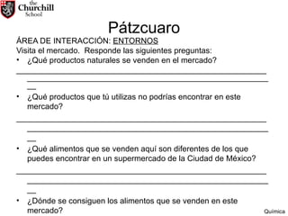 Pátzcuaro ÁREA DE INTERACCIÓN:  ENTORNOS Visita el mercado.  Responde las siguientes preguntas: ¿Qué productos naturales se venden en el mercado? ________________________________________________________ ________________________________________________________ ¿Qué productos que tú utilizas no podrías encontrar en este mercado? ________________________________________________________ ________________________________________________________ ¿Qué alimentos que se venden aquí son diferentes de los que puedes encontrar en un supermercado de la Ciudad de México? ________________________________________________________ ________________________________________________________ ¿Dónde se consiguen los alimentos que se venden en este mercado? ________________________________________________________ ________________________________________________________ Química 