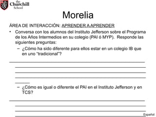 Morelia ÁREA DE INTERACCIÓN:  APRENDER A APRENDER Conversa con los alumnos del Instituto Jefferson sobre el Programa de los Años Intermedios en su colegio (PAI ó MYP).  Responde las siguientes preguntas: ¿Cómo ha sido diferente para ellos estar en un colegio IB que en uno “tradicional”? ________________________________________________________________________________________________________________________________________________________________________________________________________________________________ ¿Cómo es igual o diferente el PAI en el Instituto Jefferson y en TCS? ________________________________________________________________________________________________________________________________________________________________________________________________________________________________ Español 