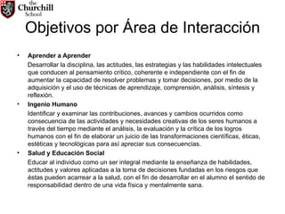 Objetivos por Área de Interacción Aprender a Aprender Desarrollar la disciplina, las actitudes, las estrategias y las habilidades intelectuales que conducen al pensamiento crítico, coherente e independiente con el fin de aumentar la capacidad de resolver problemas y tomar decisiones, por medio de la adquisición y el uso de técnicas de aprendizaje, comprensión, análisis, síntesis y reflexión. Ingenio Humano Identificar y examinar las contribuciones, avances y cambios ocurridos como consecuencia de las actividades y necesidades creativas de los seres humanos a través del tiempo mediante el análisis, la evaluación y la crítica de los logros humanos con el fin de elaborar un juicio de las transformaciones científicas, éticas, estéticas y tecnológicas para así apreciar sus consecuencias. Salud y Educación Social Educar al individuo como un ser integral mediante la enseñanza de habilidades, actitudes y valores aplicadas a la toma de decisiones fundadas en los riesgos que éstas pueden acarrear a la salud, con el fin de desarrollar en el alumno el sentido de responsabilidad dentro de una vida física y mentalmente sana. 