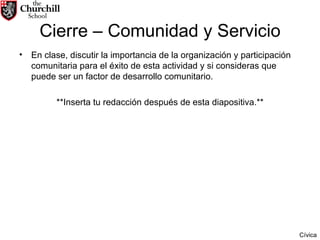 Cierre – Comunidad y Servicio En clase, discutir la importancia de la organización y participación comunitaria para el éxito de esta actividad y si consideras que puede ser un factor de desarrollo comunitario.  **Inserta tu redacción después de esta diapositiva.** Cívica 