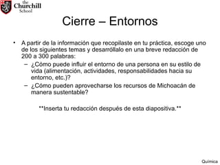 Cierre – Entornos A partir de la información que recopilaste en tu práctica, escoge uno de los siguientes temas y desarróllalo en una breve redacción de 200 a 300 palabras: ¿Cómo puede influir el entorno de una persona en su estilo de vida (alimentación, actividades, responsabilidades hacia su entorno, etc.)? ¿Cómo pueden aprovecharse los recursos de Michoacán de  manera sustentable? **Inserta tu redacción después de esta diapositiva.** Química 