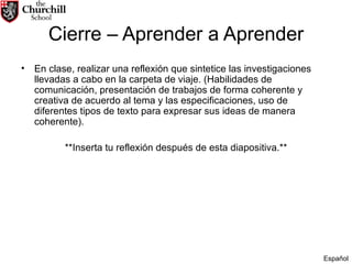 Cierre – Aprender a Aprender En clase, realizar una reflexión que sintetice las investigaciones llevadas a cabo en la carpeta de viaje. (Habilidades de comunicación, presentación de trabajos de forma coherente y creativa de acuerdo al tema y las especificaciones, uso de diferentes tipos de texto para expresar sus ideas de manera coherente).  **Inserta tu reflexión después de esta diapositiva.** Español 