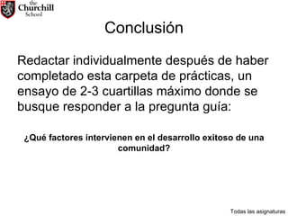 Conclusión Redactar individualmente después de haber completado esta carpeta de prácticas, un ensayo de 2-3 cuartillas máximo donde se busque responder a la pregunta guía:  ¿Qué factores intervienen en el desarrollo exitoso de una comunidad? Todas las asignaturas 