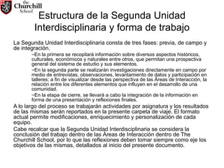 Estructura de la Segunda Unidad Interdisciplinaria y forma de trabajo La Segunda Unidad Interdisciplinaria consta de tres fases: previa, de campo y de integración.  En la primera se recopilará información sobre diversos aspectos históricos, culturales, económicos y naturales entre otros, que permitan una prospectiva general del sistema de estudio y sus elementos.  En la segunda parte se realizarán investigaciones directamente en campo por medio de entrevistas, observaciones, levantamiento de datos y participación en talleres; a fin de visualizar desde las perspectiva de las Áreas de Interacción, la relación entre los diferentes elementos que influyen en el desarrollo de una comunidad.  En la etapa de cierre, se llevará a cabo la integración de la información en forma de una presentación y reflexiones finales. A lo largo del proceso se trabajarán actividades por asignatura y los resultados de las mismas serán reportados en la presente carpeta de viaje. El formato actual permite modificaciones, enriquecimiento y personalización de cada equipo.  Cabe recalcar que la Segunda Unidad Interdisciplinaria se considera la conclusión del trabajo dentro de las Áreas de Interacción dentro de The Churchill School, por lo que las reflexiones deben tomar siempre como eje los objetivos de las mismas, detallados al inicio del presente documento. 